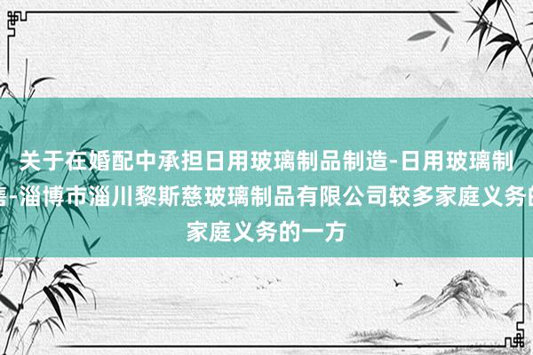 关于在婚配中承担日用玻璃制品制造-日用玻璃制品销售-淄博市淄川黎斯慈玻璃制品有限公司较多家庭义务的一方
