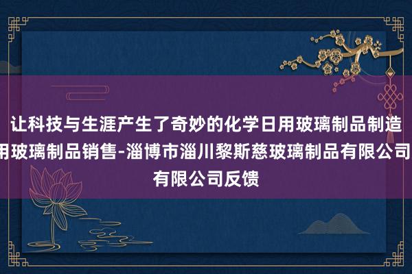 让科技与生涯产生了奇妙的化学日用玻璃制品制造-日用玻璃制品销售-淄博市淄川黎斯慈玻璃制品有限公司反馈