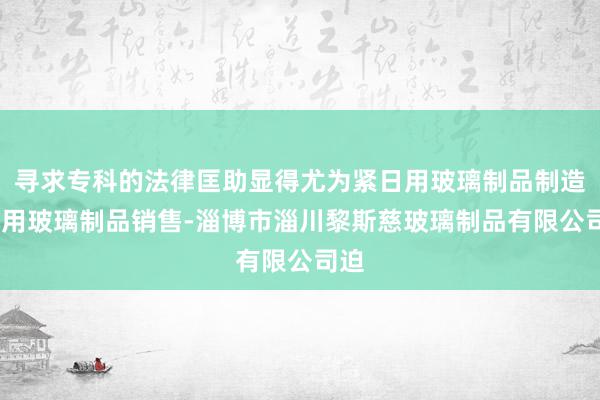 寻求专科的法律匡助显得尤为紧日用玻璃制品制造-日用玻璃制品销售-淄博市淄川黎斯慈玻璃制品有限公司迫