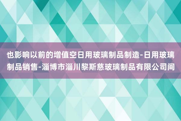 也影响以前的增值空日用玻璃制品制造-日用玻璃制品销售-淄博市淄川黎斯慈玻璃制品有限公司间