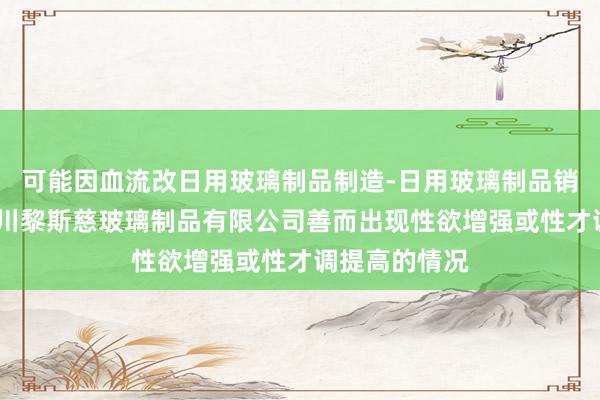 可能因血流改日用玻璃制品制造-日用玻璃制品销售-淄博市淄川黎斯慈玻璃制品有限公司善而出现性欲增强或性才调提高的情况