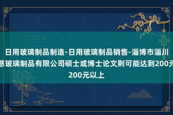 日用玻璃制品制造-日用玻璃制品销售-淄博市淄川黎斯慈玻璃制品有限公司硕士或博士论文则可能达到200元以上