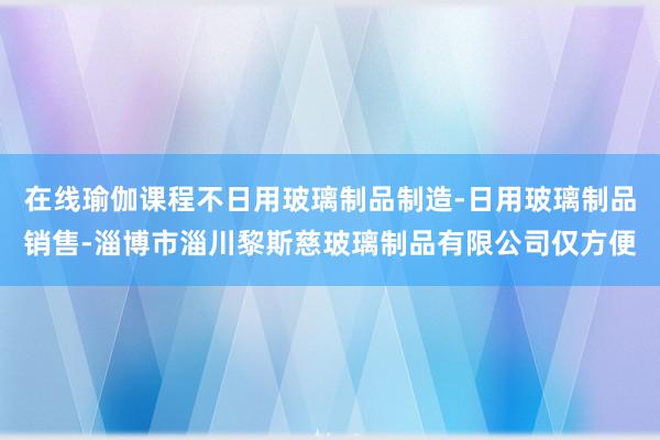 在线瑜伽课程不日用玻璃制品制造-日用玻璃制品销售-淄博市淄川黎斯慈玻璃制品有限公司仅方便