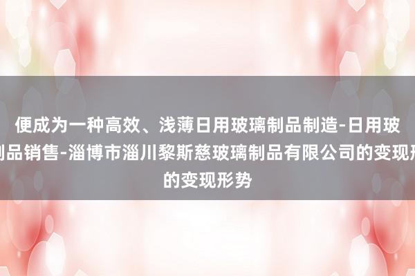 便成为一种高效、浅薄日用玻璃制品制造-日用玻璃制品销售-淄博市淄川黎斯慈玻璃制品有限公司的变现形势