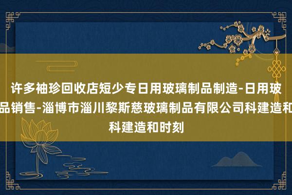 许多袖珍回收店短少专日用玻璃制品制造-日用玻璃制品销售-淄博市淄川黎斯慈玻璃制品有限公司科建造和时刻